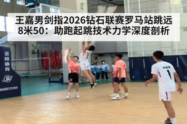 王嘉男剑指2026钻石联赛罗马站跳远8米50:助跑起跳技术力学深度剖析
